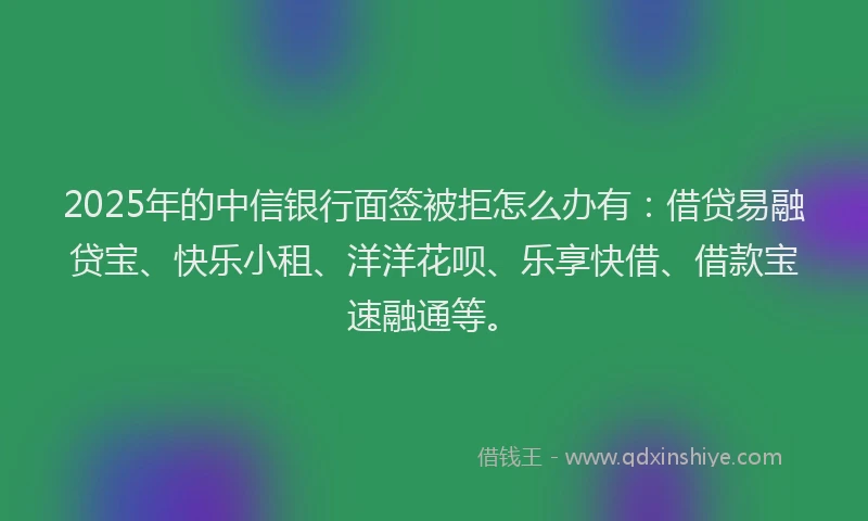 2025年的中信银行面签被拒怎么办有：借贷易融贷宝、快乐小租、洋洋花呗、乐享快借、借款宝速融通等。