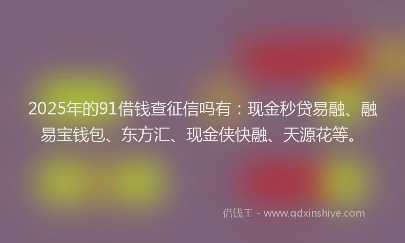 2025年的91借钱查征信吗有：现金秒贷易融、融易宝钱包、东方汇、现金侠快融、天源花等。