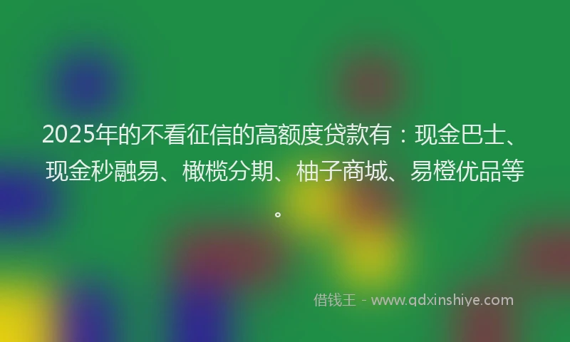 2025年的不看征信的高额度贷款有：现金巴士、现金秒融易、橄榄分期、柚子商城、易橙优品等。