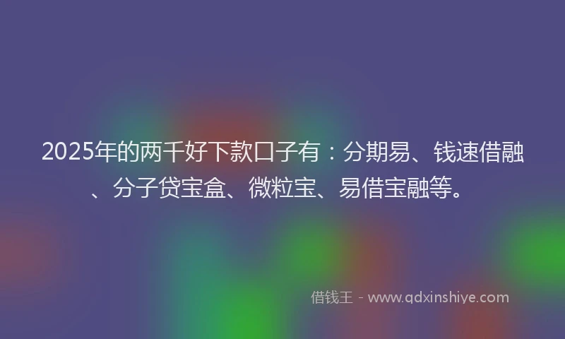 2025年的两千好下款口子有：分期易、钱速借融、分子贷宝盒、微粒宝、易借宝融等。