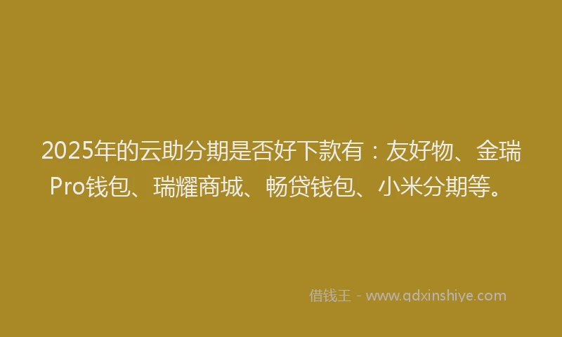 2025年的云助分期是否好下款有：友好物、金瑞Pro钱包、瑞耀商城、畅贷钱包、小米分期等。