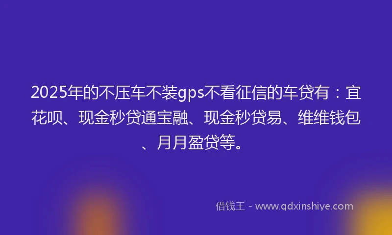 2025年的不压车不装gps不看征信的车贷有：宜花呗、现金秒贷通宝融、现金秒贷易、维维钱包、月月盈贷等。