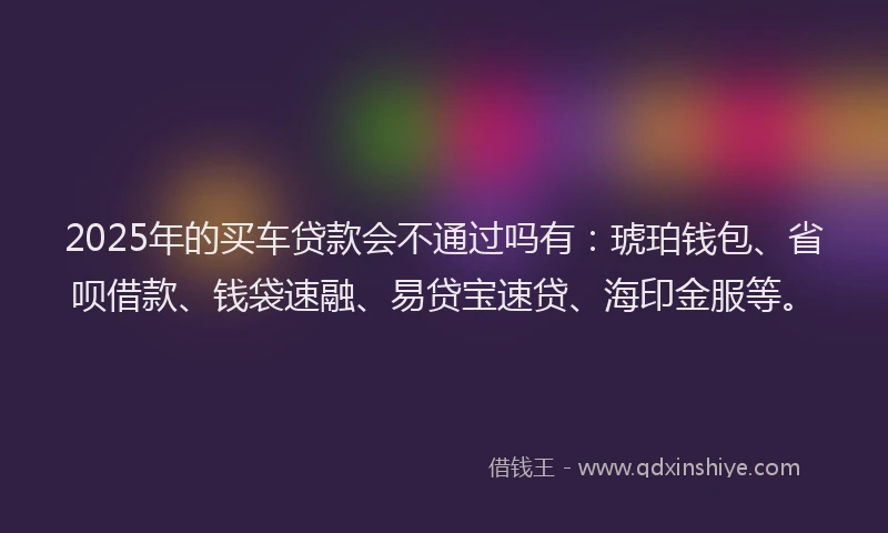 2025年的买车贷款会不通过吗有：琥珀钱包、省呗借款、钱袋速融、易贷宝速贷、海印金服等。