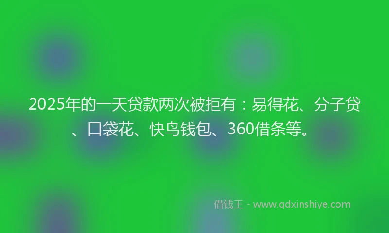 2025年的一天贷款两次被拒有：易得花、分子贷、口袋花、快鸟钱包、360借条等。