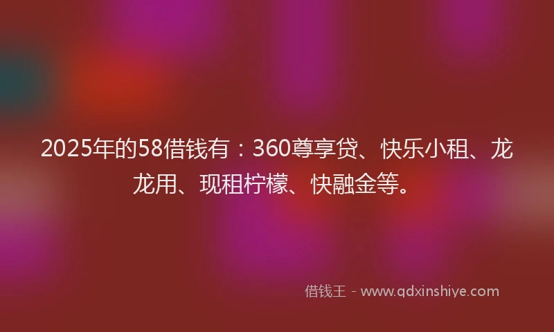 2025年的58借钱有：360尊享贷、快乐小租、龙龙用、现租柠檬、快融金等。