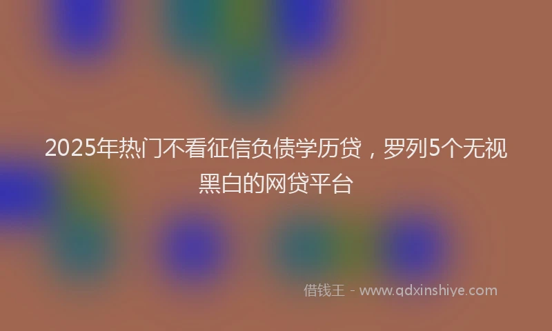 2025年热门不看征信负债学历贷，罗列5个无视黑白的网贷平台