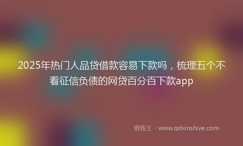 2025年热门人品贷借款容易下款吗，梳理五个不看征信负债的网贷百分百下款app