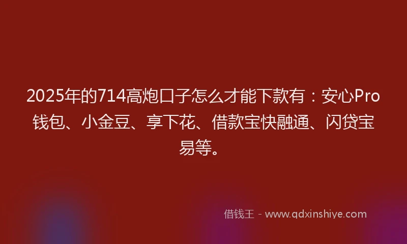 2025年的714高炮口子怎么才能下款有：安心Pro钱包、小金豆、享下花、借款宝快融通、闪贷宝易等。