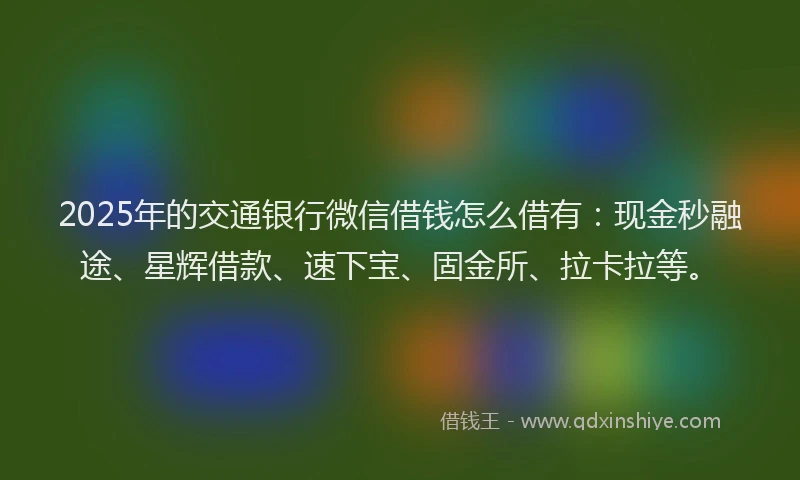 2025年的交通银行微信借钱怎么借有：现金秒融途、星辉借款、速下宝、固金所、拉卡拉等。