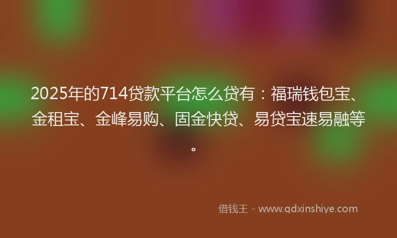2025年的714贷款平台怎么贷有：福瑞钱包宝、金租宝、金峰易购、固金快贷、易贷宝速易融等。