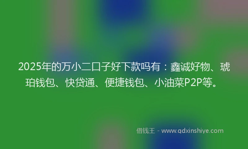 2025年的万小二口子好下款吗有：鑫诚好物、琥珀钱包、快贷通、便捷钱包、小油菜P2P等。