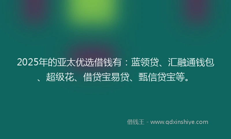2025年的亚太优选借钱有：蓝领贷、汇融通钱包、超级花、借贷宝易贷、甄信贷宝等。