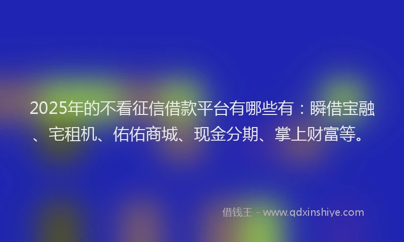 2025年的不看征信借款平台有哪些有：瞬借宝融、宅租机、佑佑商城、现金分期、掌上财富等。