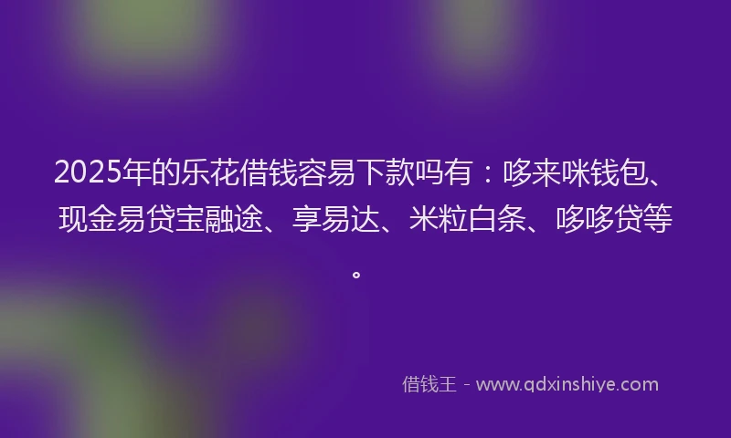 2025年的乐花借钱容易下款吗有：哆来咪钱包、现金易贷宝融途、享易达、米粒白条、哆哆贷等。