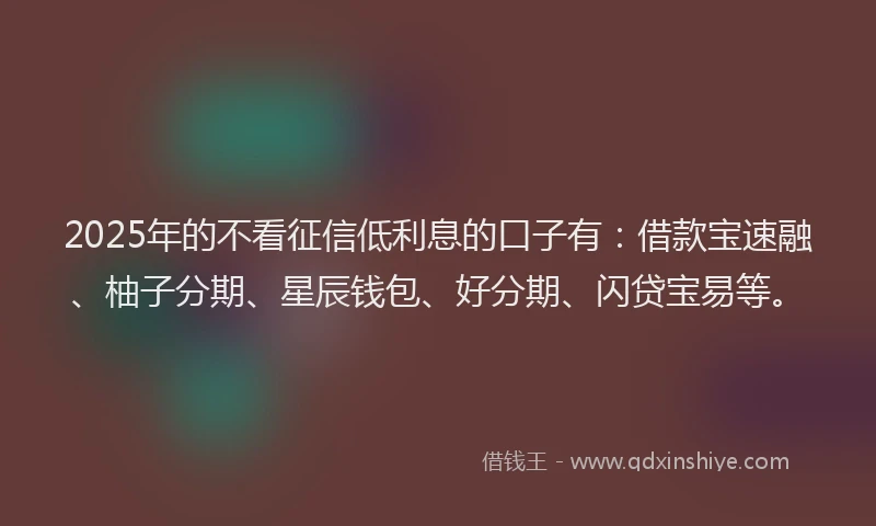2025年的不看征信低利息的口子有：借款宝速融、柚子分期、星辰钱包、好分期、闪贷宝易等。
