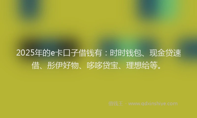 2025年的e卡口子借钱有：时时钱包、现金贷速借、彤伊好物、哆哆贷宝、理想给等。