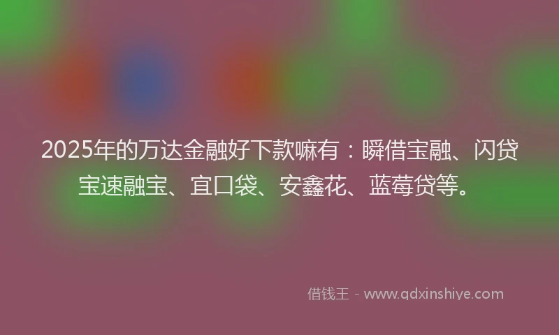 2025年的万达金融好下款嘛有：瞬借宝融、闪贷宝速融宝、宜口袋、安鑫花、蓝莓贷等。