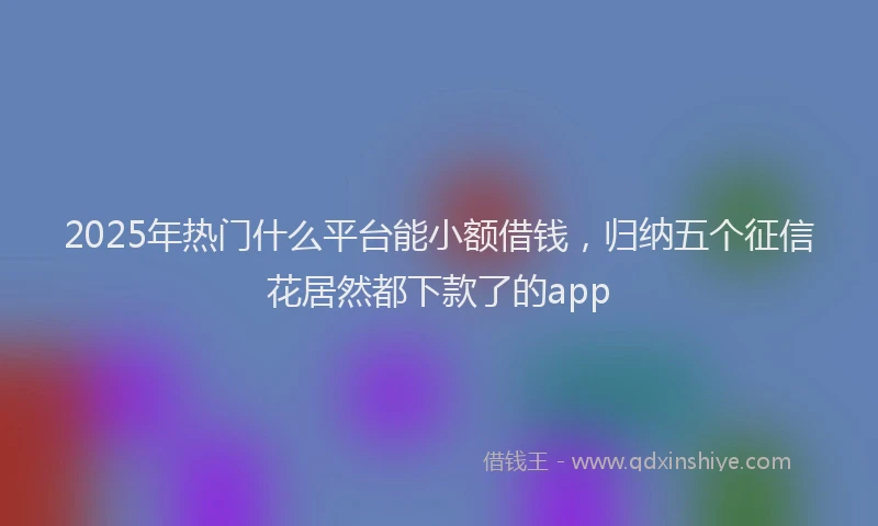 2025年热门什么平台能小额借钱，归纳五个征信花居然都下款了的app