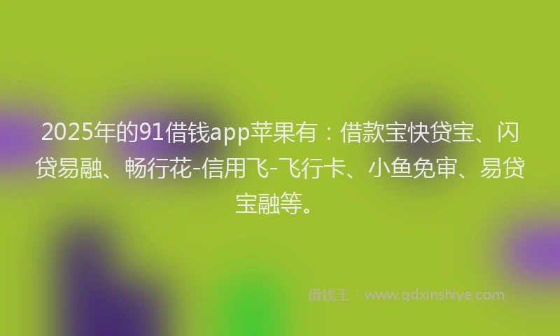 2025年的91借钱app苹果有：借款宝快贷宝、闪贷易融、畅行花-信用飞-飞行卡、小鱼免审、易贷宝融等。