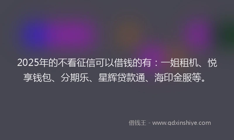 2025年的不看征信可以借钱的有：一姐租机、悦享钱包、分期乐、星辉贷款通、海印金服等。