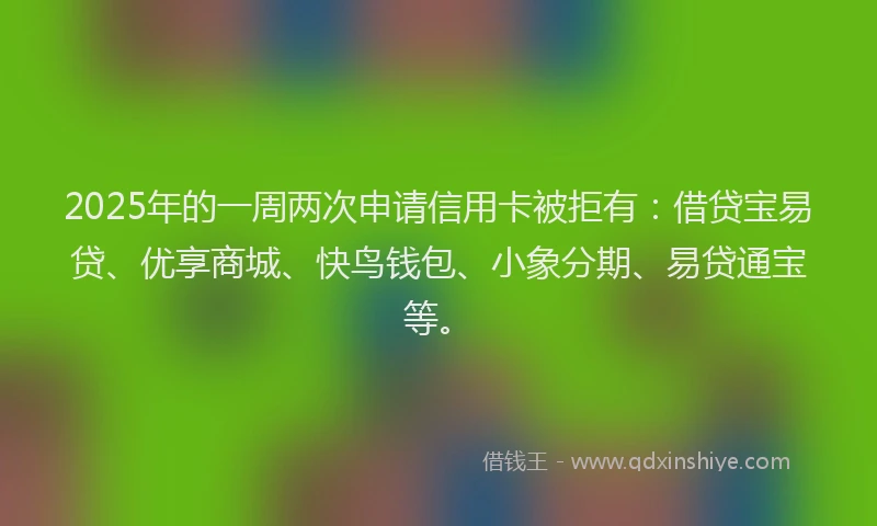 2025年的一周两次申请信用卡被拒有：借贷宝易贷、优享商城、快鸟钱包、小象分期、易贷通宝等。
