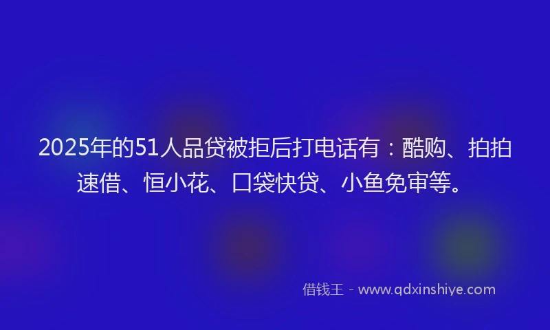 2025年的51人品贷被拒后打电话有：酷购、拍拍速借、恒小花、口袋快贷、小鱼免审等。