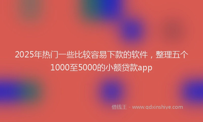2025年热门一些比较容易下款的软件，整理五个1000至5000的小额贷款app
