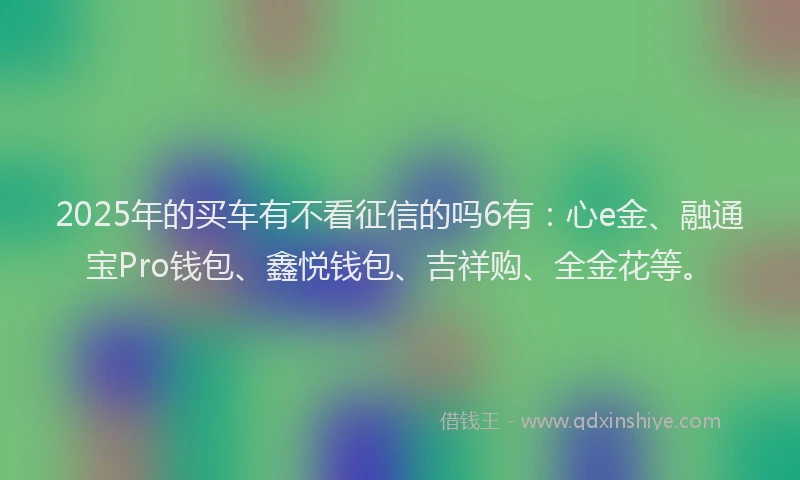 2025年的买车有不看征信的吗6有：心e金、融通宝Pro钱包、鑫悦钱包、吉祥购、全金花等。