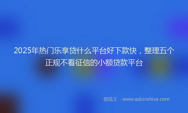 2025年热门乐享贷什么平台好下款快，整理五个正规不看征信的小额贷款平台