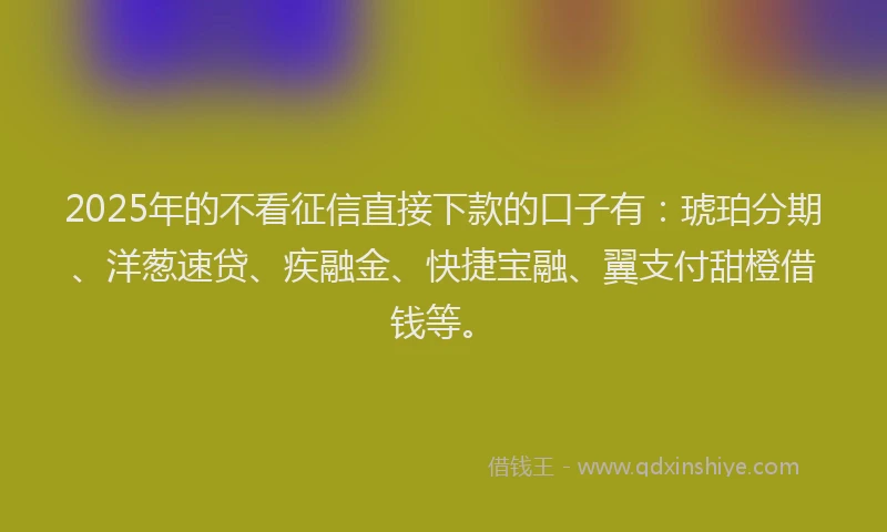 2025年的不看征信直接下款的口子有：琥珀分期、洋葱速贷、疾融金、快捷宝融、翼支付甜橙借钱等。