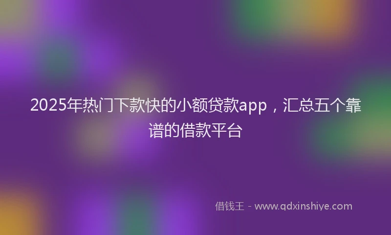 2025年热门下款快的小额贷款app，汇总五个靠谱的借款平台