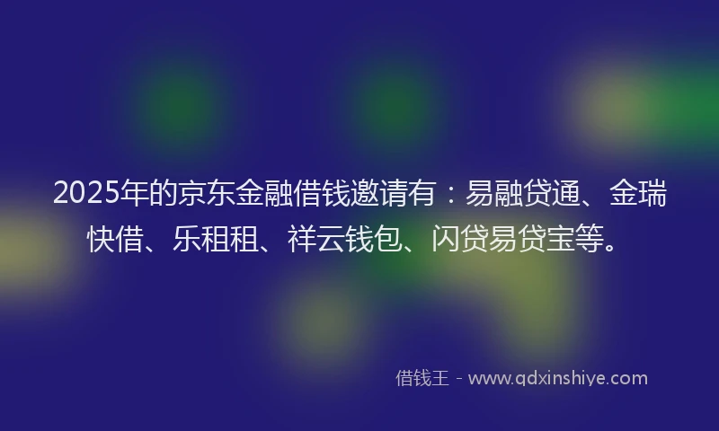 2025年的京东金融借钱邀请有：易融贷通、金瑞快借、乐租租、祥云钱包、闪贷易贷宝等。