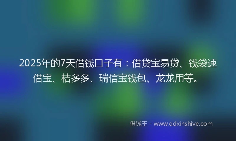 2025年的7天借钱口子有：借贷宝易贷、钱袋速借宝、桔多多、瑞信宝钱包、龙龙用等。