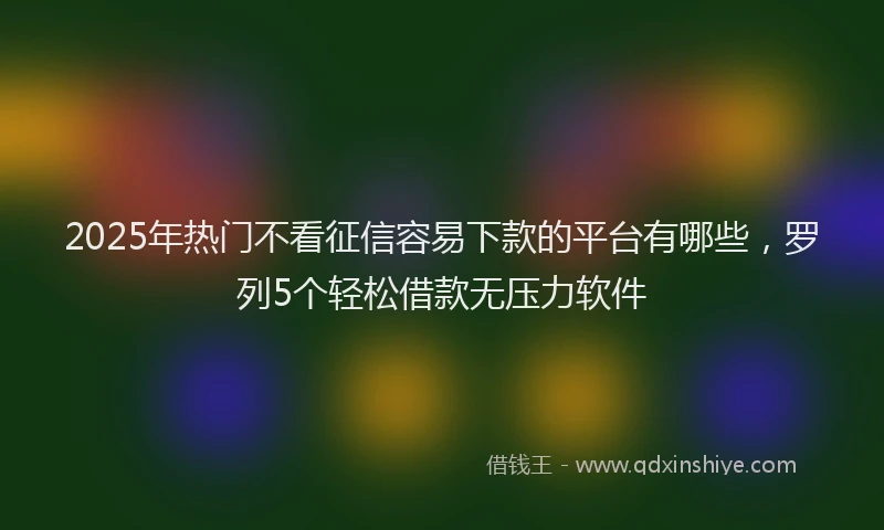 2025年热门不看征信容易下款的平台有哪些，罗列5个轻松借款无压力软件