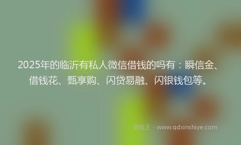 2025年的临沂有私人微信借钱的吗有：瞬信金、借钱花、甄享购、闪贷易融、闪银钱包等。