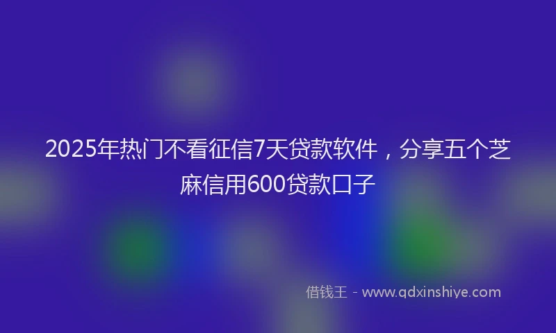 2025年热门不看征信7天贷款软件，分享五个芝麻信用600贷款口子