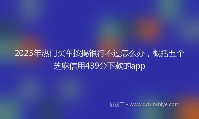 2025年热门买车按揭银行不过怎么办，概括五个芝麻信用439分下款的app