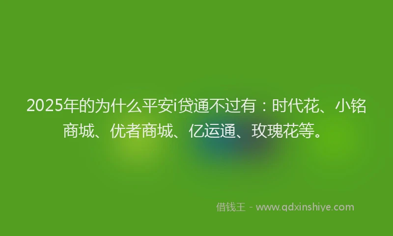 2025年的为什么平安i贷通不过有：时代花、小铭商城、优者商城、亿运通、玫瑰花等。