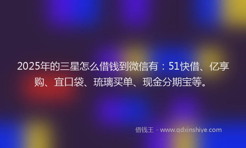 2025年的三星怎么借钱到微信有：51快借、亿享购、宜口袋、琉璃买单、现金分期宝等。