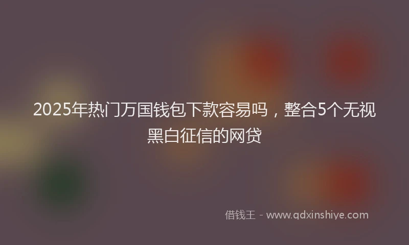 2025年热门万国钱包下款容易吗，整合5个无视黑白征信的网贷