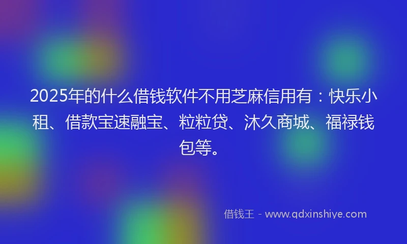 2025年的什么借钱软件不用芝麻信用有：快乐小租、借款宝速融宝、粒粒贷、沐久商城、福禄钱包等。