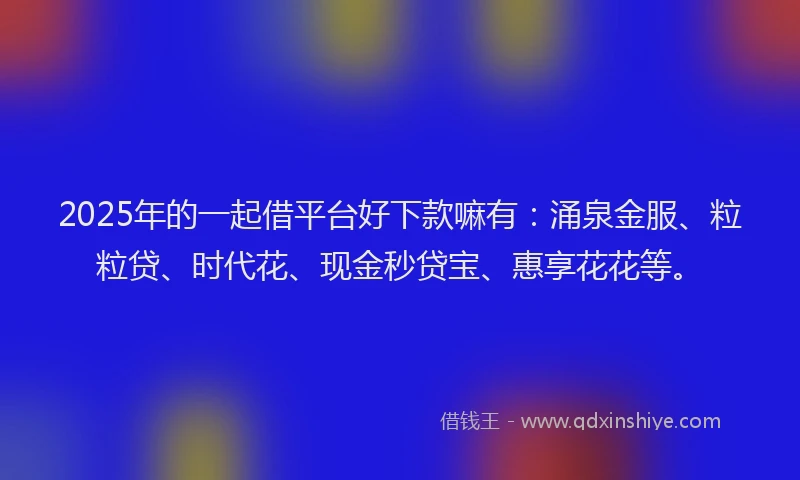 2025年的一起借平台好下款嘛有：涌泉金服、粒粒贷、时代花、现金秒贷宝、惠享花花等。