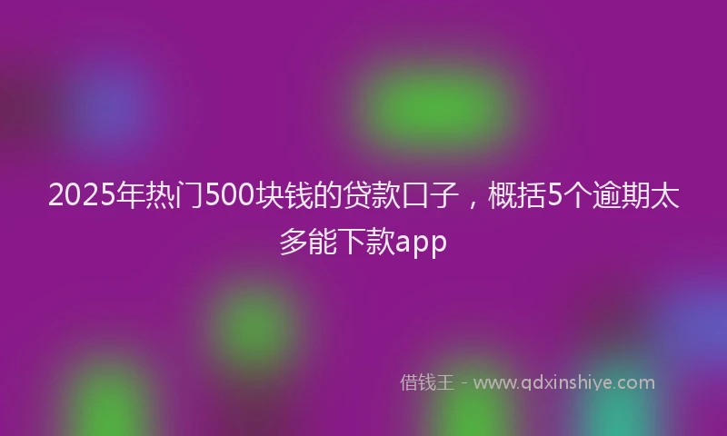 2025年热门500块钱的贷款口子，概括5个逾期太多能下款app