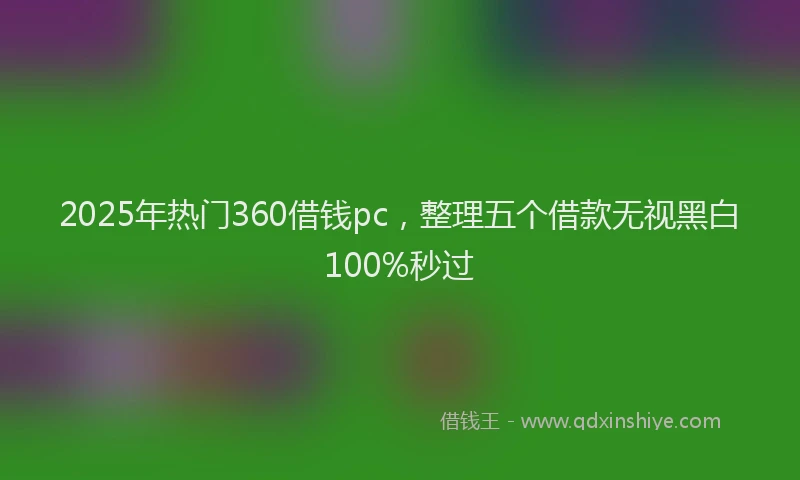 2025年热门360借钱pc，整理五个借款无视黑白100%秒过