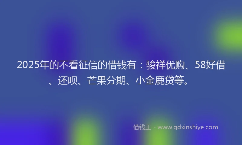 2025年的不看征信的借钱有：骏祥优购、58好借、还呗、芒果分期、小金鹿贷等。