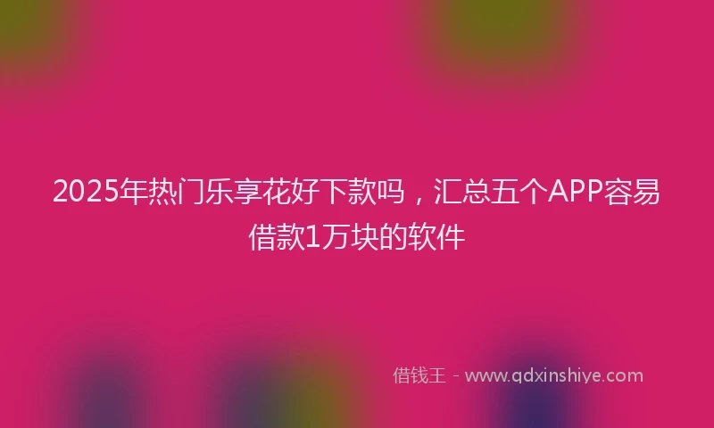 2025年热门乐享花好下款吗，汇总五个APP容易借款1万块的软件