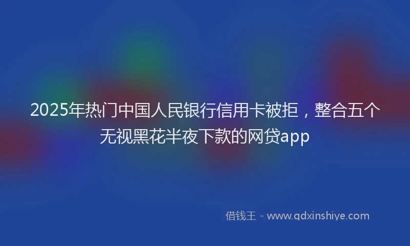 2025年热门中国人民银行信用卡被拒，整合五个无视黑花半夜下款的网贷app