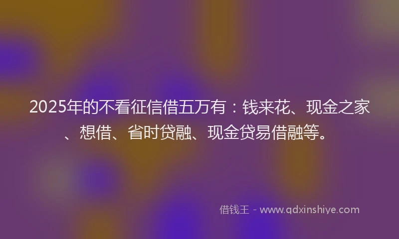 2025年的不看征信借五万有：钱来花、现金之家、想借、省时贷融、现金贷易借融等。