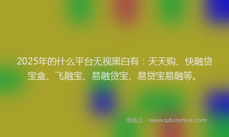 2025年的什么平台无视黑白有：天天购、快融贷宝盒、飞融宝、易融贷宝、易贷宝易融等。