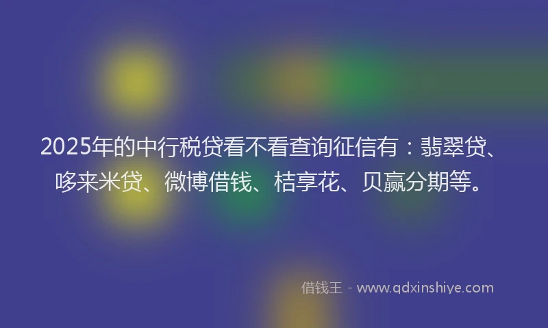 2025年的中行税贷看不看查询征信有：翡翠贷、哆来米贷、微博借钱、桔享花、贝赢分期等。